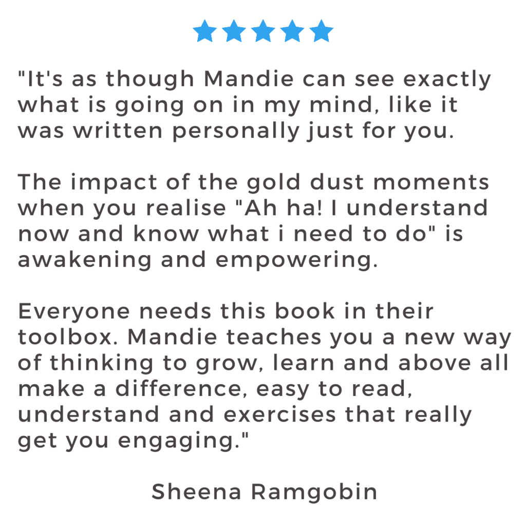 "It's as though Mandie can see exactly what is going on in my mind, like it was written personally just for you. The impact of the gold dust moments when you realise "Ah ha! I understand now and know what i need to do" is awakening and empowering. Everyone needs this book in their toolbox. Mandie teaches you a new way of thinking to grow, learn and above all make a difference, easy to read, understand and exercises that really get you engaging." Sheena Ramgobin