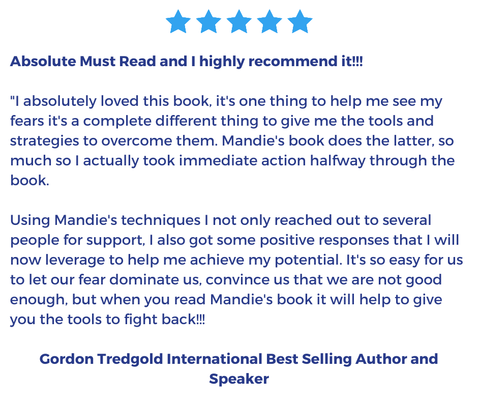 Absolute Must Read and I highly recommend it!!!  "I absolutely loved this book, it's one thing to help me see my fears it's a complete different thing to give me the tools and strategies to overcome them. Mandie's book does the latter, so much so I actually took immediate action halfway through the book. Using Mandie's techniques I not only reached out to several people for support, I also got some positive responses that I will now leverage to help me achieve my potential. It's so easy for us to let our fear dominate us, convince us that we are not good enough, but when you read Mandie's book it will help to give you the tools to fight back!!! 